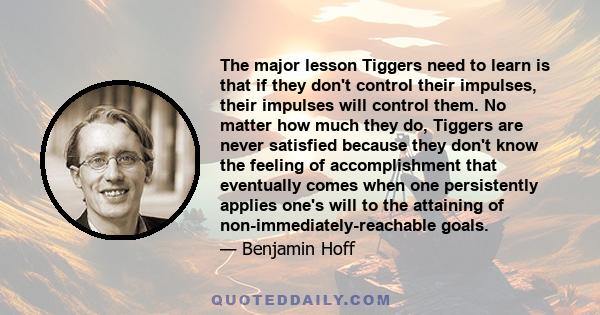 The major lesson Tiggers need to learn is that if they don't control their impulses, their impulses will control them. No matter how much they do, Tiggers are never satisfied because they don't know the feeling of