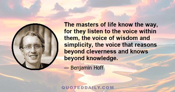 The masters of life know the way, for they listen to the voice within them, the voice of wisdom and simplicity, the voice that reasons beyond cleverness and knows beyond knowledge.