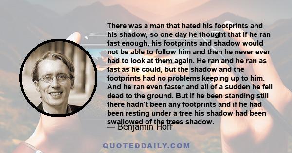 There was a man that hated his footprints and his shadow, so one day he thought that if he ran fast enough, his footprints and shadow would not be able to follow him and then he never ever had to look at them again. He