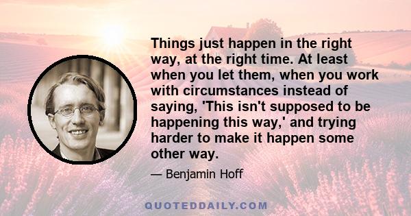 Things just happen in the right way, at the right time. At least when you let them, when you work with circumstances instead of saying, 'This isn't supposed to be happening this way,' and trying harder to make it happen 