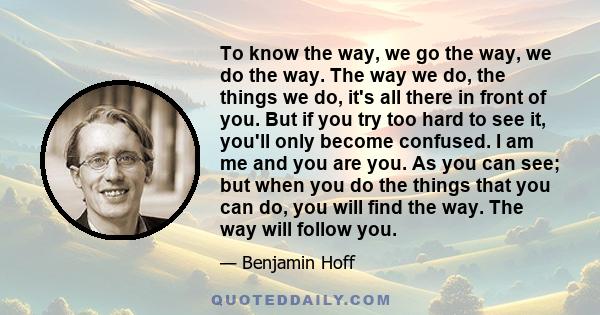 To know the way, we go the way, we do the way. The way we do, the things we do, it's all there in front of you. But if you try too hard to see it, you'll only become confused. I am me and you are you. As you can see;