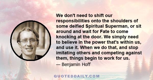 We don't need to shift our responsibilities onto the shoulders of some deified Spiritual Superman, or sit around and wait for Fate to come knocking at the door. We simply need to believe in the power that's within us,