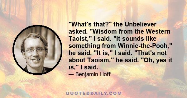 What's that? the Unbeliever asked. Wisdom from the Western Taoist, I said. It sounds like something from Winnie-the-Pooh, he said. It is, I said. That's not about Taoism, he said. Oh, yes it is, I said.