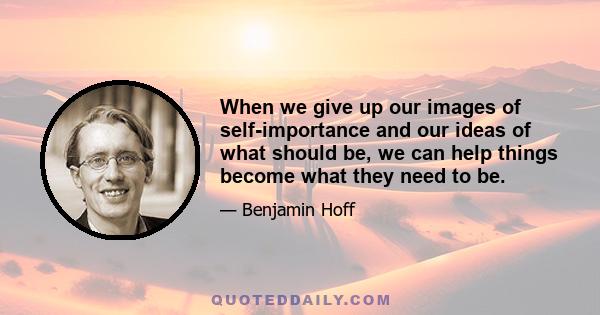 When we give up our images of self-importance and our ideas of what should be, we can help things become what they need to be.