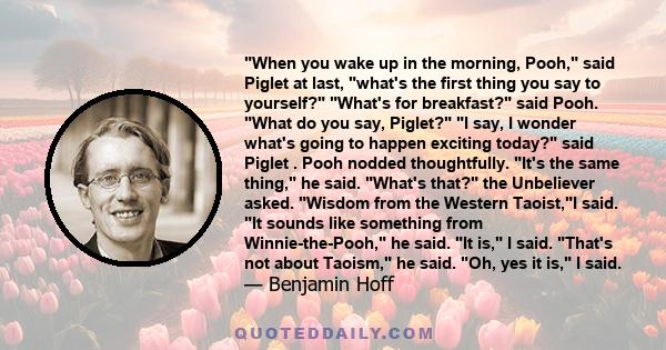 When you wake up in the morning, Pooh, said Piglet at last, what's the first thing you say to yourself? What's for breakfast? said Pooh. What do you say, Piglet? I say, I wonder what's going to happen exciting today?