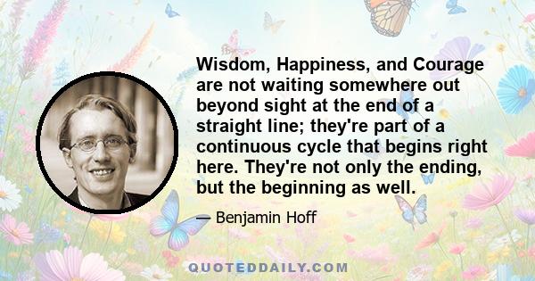 Wisdom, Happiness, and Courage are not waiting somewhere out beyond sight at the end of a straight line; they're part of a continuous cycle that begins right here. They're not only the ending, but the beginning as well.