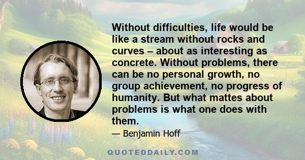 Without difficulties, life would be like a stream without rocks and curves – about as interesting as concrete. Without problems, there can be no personal growth, no group achievement, no progress of humanity. But what