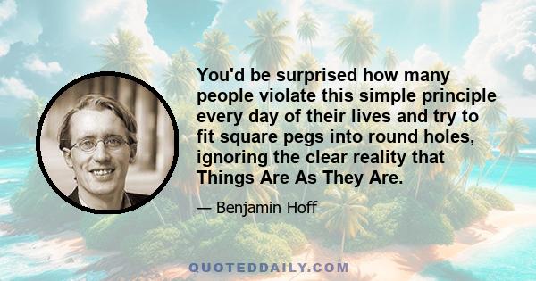 You'd be surprised how many people violate this simple principle every day of their lives and try to fit square pegs into round holes, ignoring the clear reality that Things Are As They Are.