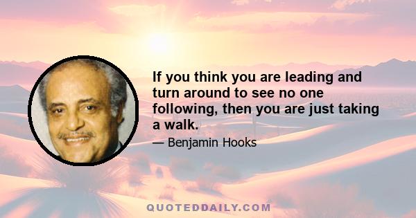 If you think you are leading and turn around to see no one following, then you are just taking a walk.