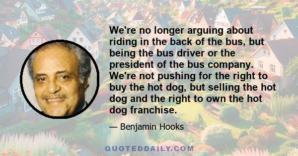 We're no longer arguing about riding in the back of the bus, but being the bus driver or the president of the bus company. We're not pushing for the right to buy the hot dog, but selling the hot dog and the right to own 