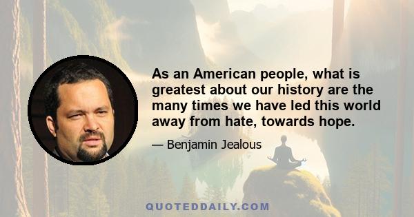 As an American people, what is greatest about our history are the many times we have led this world away from hate, towards hope.