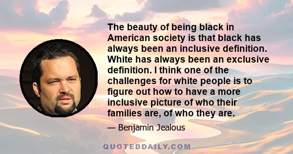 The beauty of being black in American society is that black has always been an inclusive definition. White has always been an exclusive definition. I think one of the challenges for white people is to figure out how to