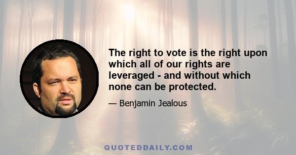 The right to vote is the right upon which all of our rights are leveraged - and without which none can be protected.