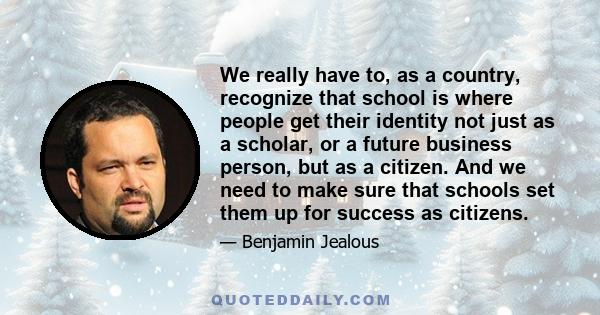 We really have to, as a country, recognize that school is where people get their identity not just as a scholar, or a future business person, but as a citizen. And we need to make sure that schools set them up for