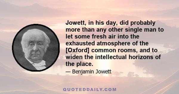 Jowett, in his day, did probably more than any other single man to let some fresh air into the exhausted atmosphere of the [Oxford] common rooms, and to widen the intellectual horizons of the place.