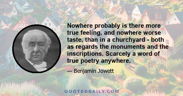 Nowhere probably is there more true feeling, and nowhere worse taste, than in a churchyard - both as regards the monuments and the inscriptions. Scarcely a word of true poetry anywhere.