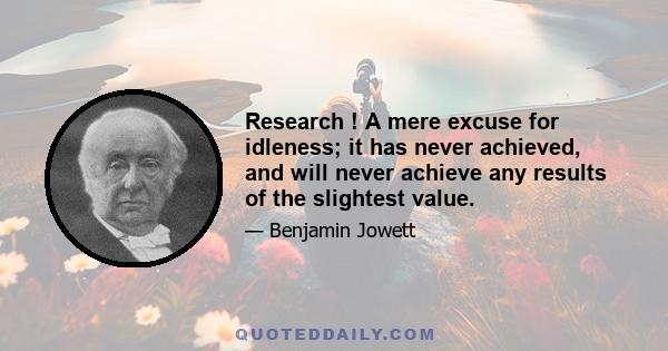 Research ! A mere excuse for idleness; it has never achieved, and will never achieve any results of the slightest value.