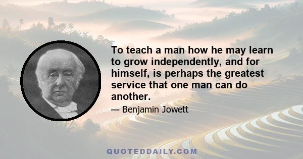 To teach a man how he may learn to grow independently, and for himself, is perhaps the greatest service that one man can do another.