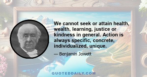 We cannot seek or attain health, wealth, learning, justice or kindness in general. Action is always specific, concrete, individualized, unique.