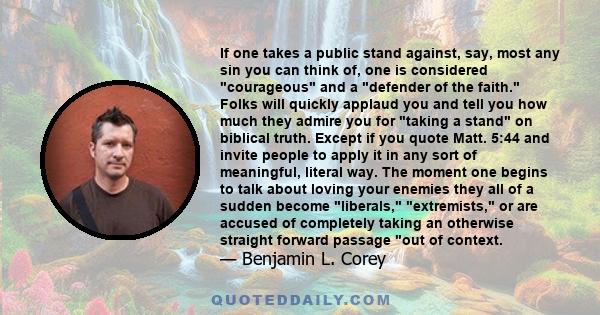 If one takes a public stand against, say, most any sin you can think of, one is considered courageous and a defender of the faith. Folks will quickly applaud you and tell you how much they admire you for taking a stand