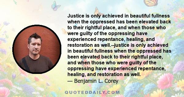 Justice is only achieved in beautiful fullness when the oppressed has been elevated back to their rightful place, and when those who were guilty of the oppressing have experienced repentance, healing, and restoration as 