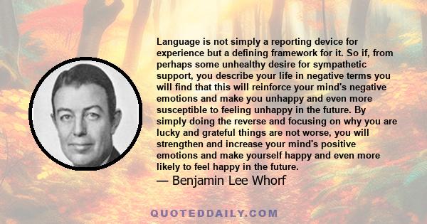 Language is not simply a reporting device for experience but a defining framework for it. So if, from perhaps some unhealthy desire for sympathetic support, you describe your life in negative terms you will find that