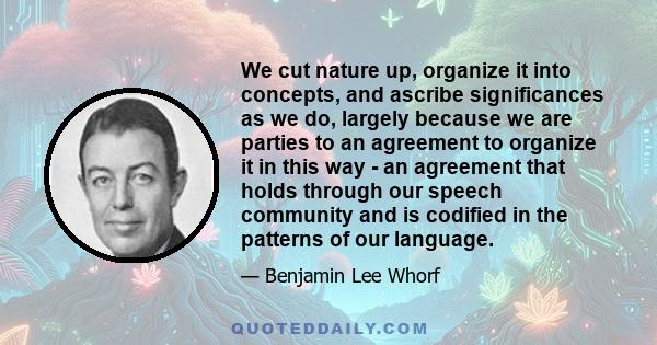 We cut nature up, organize it into concepts, and ascribe significances as we do, largely because we are parties to an agreement to organize it in this way - an agreement that holds through our speech community and is