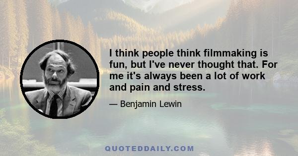 I think people think filmmaking is fun, but I've never thought that. For me it's always been a lot of work and pain and stress.