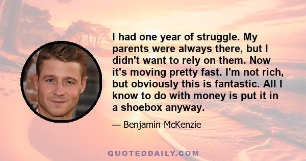 I had one year of struggle. My parents were always there, but I didn't want to rely on them. Now it's moving pretty fast. I'm not rich, but obviously this is fantastic. All I know to do with money is put it in a shoebox 