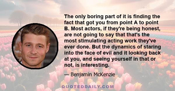 The only boring part of it is finding the fact that got you from point A to point B. Most actors, if they're being honest, are not going to say that that's the most stimulating acting work they've ever done. But the