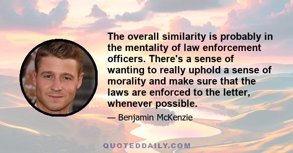 The overall similarity is probably in the mentality of law enforcement officers. There's a sense of wanting to really uphold a sense of morality and make sure that the laws are enforced to the letter, whenever possible.