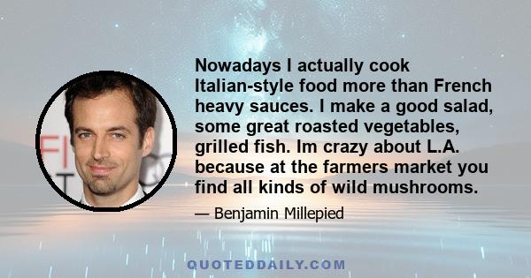 Nowadays I actually cook Italian-style food more than French heavy sauces. I make a good salad, some great roasted vegetables, grilled fish. Im crazy about L.A. because at the farmers market you find all kinds of wild