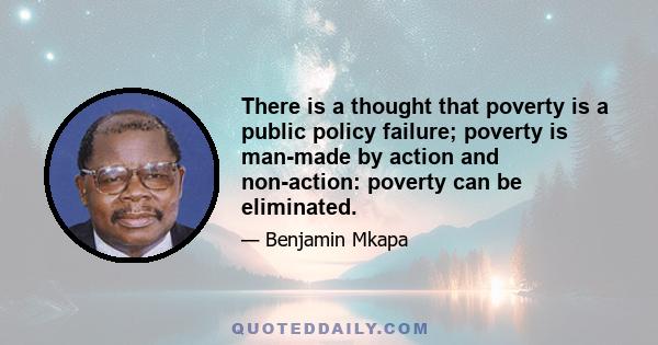 There is a thought that poverty is a public policy failure; poverty is man-made by action and non-action: poverty can be eliminated.