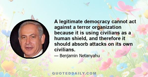 A legitimate democracy cannot act against a terror organization because it is using civilians as a human shield, and therefore it should absorb attacks on its own civilians.