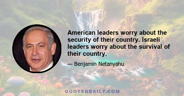 American leaders worry about the security of their country. Israeli leaders worry about the survival of their country.