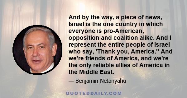 And by the way, a piece of news, Israel is the one country in which everyone is pro-American, opposition and coalition alike. And I represent the entire people of Israel who say, 'Thank you, America.'' And we're friends 