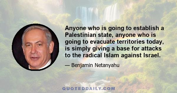 Anyone who is going to establish a Palestinian state, anyone who is going to evacuate territories today, is simply giving a base for attacks to the radical Islam against Israel.