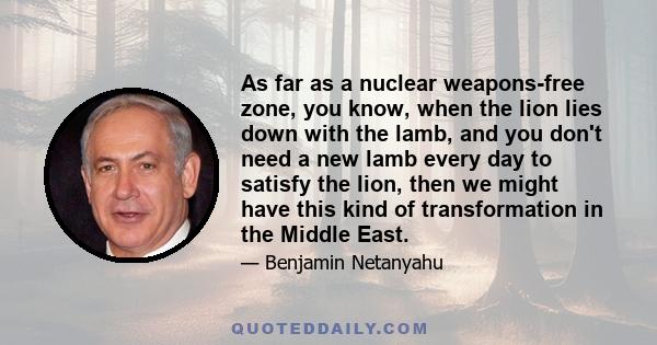 As far as a nuclear weapons-free zone, you know, when the lion lies down with the lamb, and you don't need a new lamb every day to satisfy the lion, then we might have this kind of transformation in the Middle East.