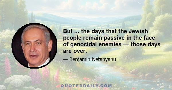 But ... the days that the Jewish people remain passive in the face of genocidal enemies — those days are over.