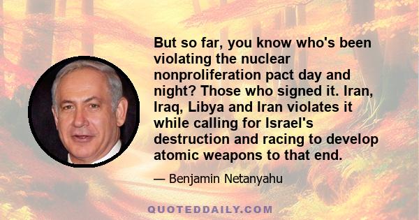 But so far, you know who's been violating the nuclear nonproliferation pact day and night? Those who signed it. Iran, Iraq, Libya and Iran violates it while calling for Israel's destruction and racing to develop atomic