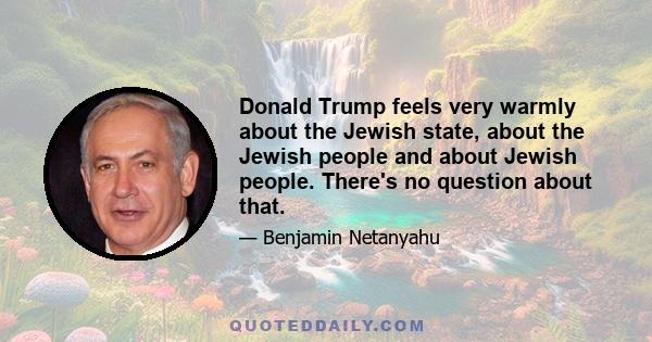 Donald Trump feels very warmly about the Jewish state, about the Jewish people and about Jewish people. There's no question about that.