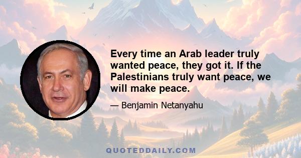 Every time an Arab leader truly wanted peace, they got it. If the Palestinians truly want peace, we will make peace.