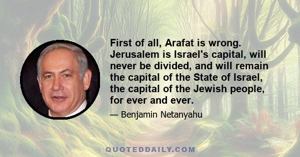 First of all, Arafat is wrong. Jerusalem is Israel's capital, will never be divided, and will remain the capital of the State of Israel, the capital of the Jewish people, for ever and ever.