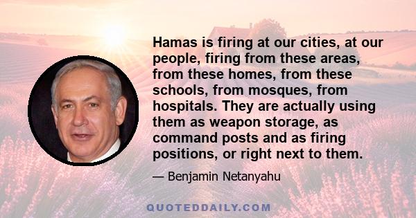 Hamas is firing at our cities, at our people, firing from these areas, from these homes, from these schools, from mosques, from hospitals. They are actually using them as weapon storage, as command posts and as firing