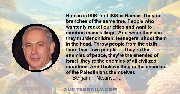 Hamas is ISIS, and ISIS is Hamas. They're branches of the same tree. People who wantonly rocket our cities and want to conduct mass killings. And when they can, they murder children, teenagers, shoot them in the head.