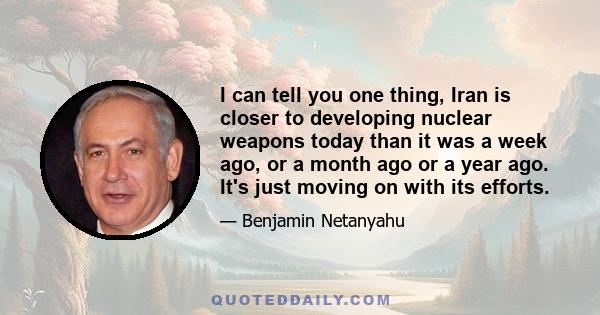 I can tell you one thing, Iran is closer to developing nuclear weapons today than it was a week ago, or a month ago or a year ago. It's just moving on with its efforts.