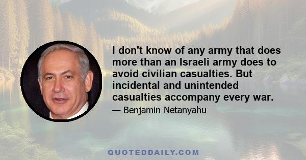 I don't know of any army that does more than an Israeli army does to avoid civilian casualties. But incidental and unintended casualties accompany every war.