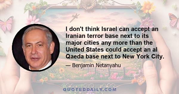 I don't think Israel can accept an Iranian terror base next to its major cities any more than the United States could accept an al Qaeda base next to New York City.