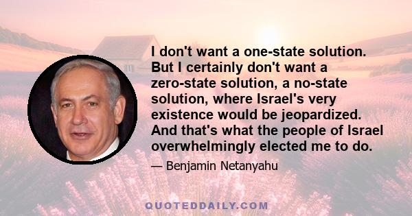 I don't want a one-state solution. But I certainly don't want a zero-state solution, a no-state solution, where Israel's very existence would be jeopardized. And that's what the people of Israel overwhelmingly elected