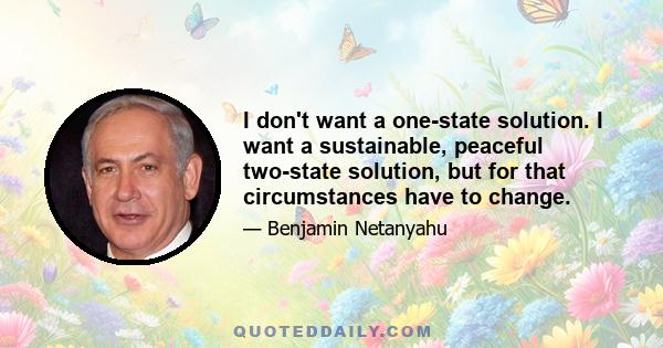 I don't want a one-state solution. I want a sustainable, peaceful two-state solution, but for that circumstances have to change.